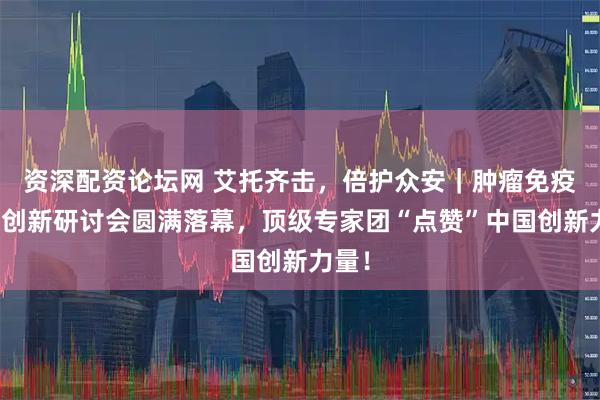 资深配资论坛网 艾托齐击，倍护众安｜肿瘤免疫治疗创新研讨会圆满落幕，顶级专家团“点赞”中国创新力量！