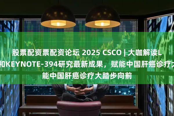 股票配资票配资论坛 2025 CSCO | 大咖解读LEAP-012和KEYNOTE-394研究最新成果，赋能中国肝癌诊疗大踏步向前