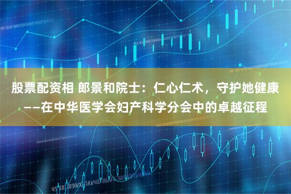 股票配资相 郎景和院士：仁心仁术，守护她健康——在中华医学会妇产科学分会中的卓越征程