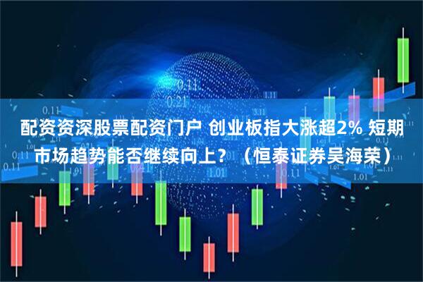配资资深股票配资门户 创业板指大涨超2% 短期市场趋势能否继续向上？（恒泰证券吴海荣）