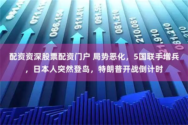 配资资深股票配资门户 局势恶化，5国联手增兵，日本人突然登岛，特朗普开战倒计时