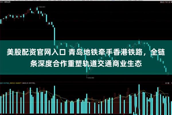 美股配资官网入口 青岛地铁牵手香港铁路，全链条深度合作重塑轨道交通商业生态