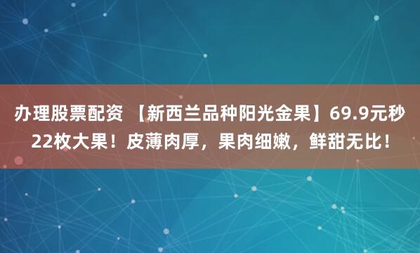 办理股票配资 【新西兰品种阳光金果】69.9元秒22枚大果！皮薄肉厚，果肉细嫩，鲜甜无比！
