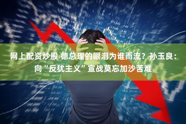 网上配资炒股 德总理的眼泪为谁而流？孙玉良：向“反犹主义”宣战莫忘加沙苦难