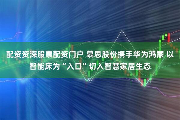 配资资深股票配资门户 慕思股份携手华为鸿蒙 以智能床为“入口”切入智慧家居生态
