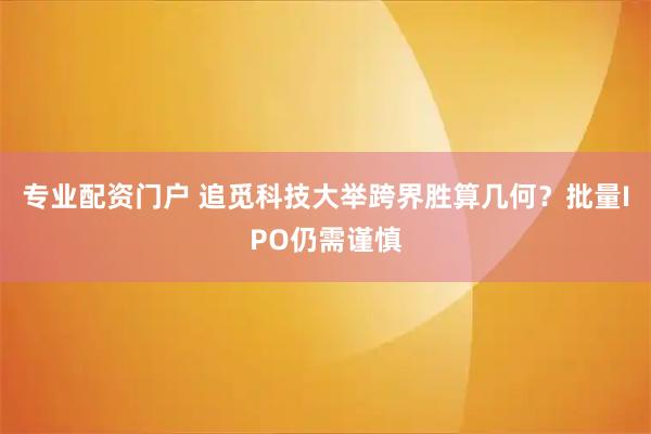 专业配资门户 追觅科技大举跨界胜算几何？批量IPO仍需谨慎
