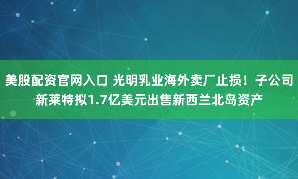 美股配资官网入口 光明乳业海外卖厂止损！子公司新莱特拟1.7亿美元出售新西兰北岛资产