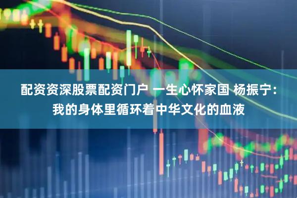 配资资深股票配资门户 一生心怀家国 杨振宁：我的身体里循环着中华文化的血液