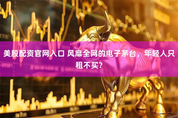 美股配资官网入口 风靡全网的电子茅台，年轻人只租不买？
